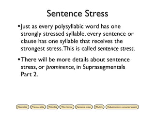 Sentence Stress
• Just as every polysyllabic word has one
    strongly stressed syllable, every sentence or
    clause has one syllable that receives the
    strongest stress. This is called sentence stress.
• There will be more details about sentence
    stress, or prominence, in Suprasegmentals
    Part 2.



•Next slide   •Previous slide   •Title slide   •Word stress   •Sentence stress   •Rhythm   •Adjustments in connected speech
 
