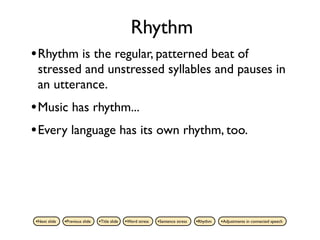 Rhythm
• Rhythm is the regular, patterned beat of
 stressed and unstressed syllables and pauses in
 an utterance.
• Music has rhythm...
• Every language has its own rhythm, too.




•Next slide   •Previous slide   •Title slide   •Word stress   •Sentence stress   •Rhythm   •Adjustments in connected speech
 