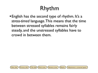 Rhythm
• English has the second type of rhythm. It’s a
 stress-timed language. This means that the time
 between stressed syllables remains fairly
 steady, and the unstressed syllables have to
 crowd in between them.




•Next slide   •Previous slide   •Title slide   •Word stress   •Sentence stress   •Rhythm   •Adjustments in connected speech
 