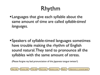 Rhythm
• Languages that give each syllable about the
 same amount of time are called syllable-timed
 languages.


• Speakers of syllable-timed languages sometimes
 have trouble making the rhythm of English
 sound natural. They tend to pronounce all the
 syllables with the same amount of stress.
 (Please forgive my bad pronunciation of this Japanese tongue twister!)


•Next slide   •Previous slide   •Title slide   •Word stress   •Sentence stress   •Rhythm   •Adjustments in connected speech
 