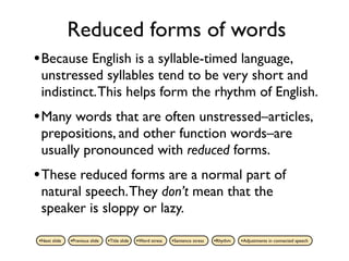 Reduced forms of words
• Because English is a syllable-timed language,
 unstressed syllables tend to be very short and
 indistinct. This helps form the rhythm of English.
• Many words that are often unstressed–articles,
 prepositions, and other function words–are
 usually pronounced with reduced forms.
• These reduced forms are a normal part of
 natural speech. They don’t mean that the
 speaker is sloppy or lazy.

•Next slide   •Previous slide   •Title slide   •Word stress   •Sentence stress   •Rhythm   •Adjustments in connected speech
 