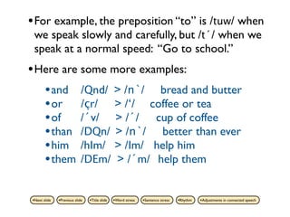 • For example, the preposition “to” is /tuw/ when
 we speak slowly and carefully, but /t´/ when we
 speak at a normal speed: “Go to school.”
• Here are some more examples:
   • and /Qnd/ > /n`/ bread and butter
   • or /çr/ > /‘/ coffee or tea
   • of /´v/ > /´/ cup of coffee
   • than /DQn/ > /n`/ better than ever
   • him /hIm/ > /Im/ help him
   • them /DEm/ > /´m/ help them

•Next slide   •Previous slide   •Title slide   •Word stress   •Sentence stress   •Rhythm   •Adjustments in connected speech
 