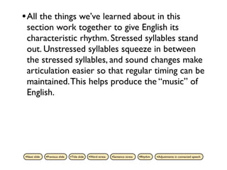 • All the things we’ve learned about in this
 section work together to give English its
 characteristic rhythm. Stressed syllables stand
 out. Unstressed syllables squeeze in between
 the stressed syllables, and sound changes make
 articulation easier so that regular timing can be
 maintained. This helps produce the “music” of
 English.




•Next slide   •Previous slide   •Title slide   •Word stress   •Sentence stress   •Rhythm   •Adjustments in connected speech
 
