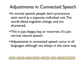 Adjustments in Connected Speech
• In normal speech, people don’t pronounce
   each word as a separate, individual unit. The
   words blend together, change, and are
   shortened.
• This is not sloppy, lazy, or incorrect. It’s just
   normal, natural speech.
• Adjustments in connected speech occur in all
   languages, although not always in the same way.


•Next slide   •Previous slide   •Title slide   •Word stress   •Sentence stress   •Rhythm   •Adjustments in connected speech
 
