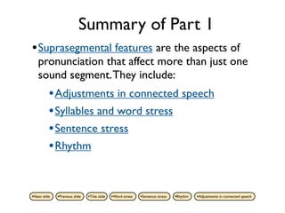Summary of Part 1
• Suprasegmental features are the aspects of
   pronunciation that affect more than just one
   sound segment. They include:
          • Adjustments in connected speech
          • Syllables and word stress
          • Sentence stress
          • Rhythm


•Next slide   •Previous slide   •Title slide   •Word stress   •Sentence stress   •Rhythm   •Adjustments in connected speech
 