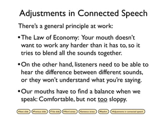 Adjustments in Connected Speech
There’s a general principle at work:
• The Law of Economy: Your mouth doesn’t
   want to work any harder than it has to, so it
   tries to blend all the sounds together.
• On the other hand, listeners need to be able to
   hear the difference between different sounds,
   or they won’t understand what you’re saying.
• Our mouths have to ﬁnd a balance when we
   speak: Comfortable, but not too sloppy.
•Next slide   •Previous slide   •Title slide   •Word stress   •Sentence stress   •Rhythm   •Adjustments in connected speech
 