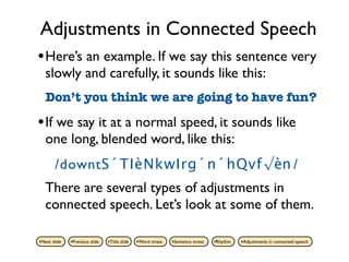 Adjustments in Connected Speech
• Here’s an example. If we say this sentence very
   slowly and carefully, it sounds like this:
   Don’t you think we are going to have fun?

• If we say it at a normal speed, it sounds like
   one long, blended word, like this:
       /downtS´TIèNkwIrg´n´hQvf√èn /
   There are several types of adjustments in
   connected speech. Let’s look at some of them.

•Next slide   •Previous slide   •Title slide   •Word stress   •Sentence stress   •Rhythm   •Adjustments in connected speech
 