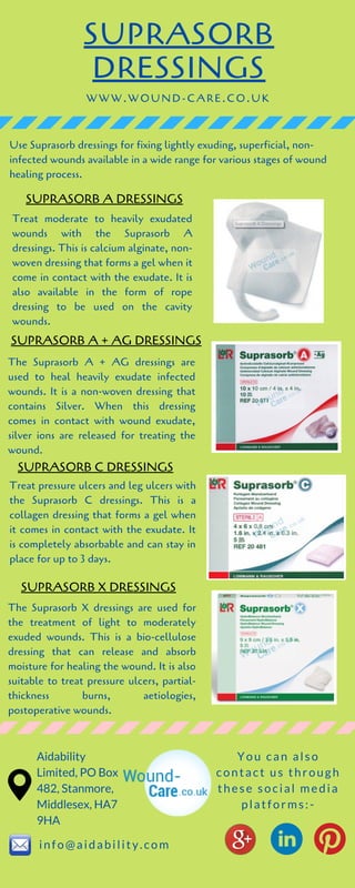 SUPRASORB
DRESSINGS
Treat moderate to heavily exudated
wounds with the Suprasorb A
dressings. This is calcium alginate, non-
woven dressing that forms a gel when it
come in contact with the exudate. It is
also available in the form of rope
dressing to be used on the cavity
wounds.
The Suprasorb X dressings are used for
the treatment of light to moderately
exuded wounds. This is a bio-cellulose
dressing that can release and absorb
moisture for healing the wound. It is also
suitable to treat pressure ulcers, partial-
thickness burns, aetiologies,
postoperative wounds.
WWW.WOUND-CARE.CO.UK
Use Suprasorb dressings for fixing lightly exuding, superficial, non-
infected wounds available in a wide range for various stages of wound
healing process.
SUPRASORB A DRESSINGS
SUPRASORB A + AG DRESSINGS
The Suprasorb A + AG dressings are
used to heal heavily exudate infected
wounds. It is a non-woven dressing that
contains Silver. When this dressing
comes in contact with wound exudate,
silver ions are released for treating the
wound.
SUPRASORB C DRESSINGS
Treat pressure ulcers and leg ulcers with
the Suprasorb C dressings. This is a
collagen dressing that forms a gel when
it comes in contact with the exudate. It
is completely absorbable and can stay in
place for up to 3 days.
Aidability
Limited, PO Box
482, Stanmore,
Middlesex, HA7
9HA
info@aidability.com
You can also
contact us through
these social media
platforms:-
SUPRASORB X DRESSINGS
 