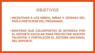 INCENTIVAR A LOS NIÑOS, NIÑAS Y JÓVENES DEL
PAÍS A PARTICIPAR DEL PROGRAMA.
MOSTRAR QUE COLDEPORTES SE INTERESA POR
EL DEPORTE ESCOLAR PARA PROYECTAR NUEVOS
TALENTOS Y FORTALECER EL SISTEMA NACIONAL
DEL DEPORTE.
 