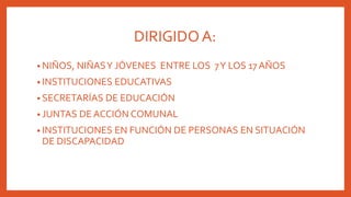 DIRIGIDOA:
• NIÑOS, NIÑASY JÓVENES ENTRE LOS 7Y LOS 17 AÑOS
• INSTITUCIONES EDUCATIVAS
• SECRETARÍAS DE EDUCACIÓN
• JUNTAS DE ACCIÓN COMUNAL
• INSTITUCIONES EN FUNCIÓN DE PERSONAS EN SITUACIÓN
DE DISCAPACIDAD
 