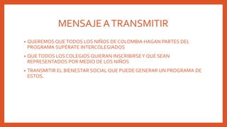 MENSAJEATRANSMITIR
• QUEREMOS QUETODOS LOS NIÑOS DE COLOMBIA HAGAN PARTES DEL
PROGRAMA SUPÉRATE INTERCOLEGIADOS
• QUETODOS LOS COLEGIOS QUIERAN INSCRIBIRSEY QUE SEAN
REPRESENTADOS POR MEDIO DE LOS NIÑOS
• TRANSMITIR EL BIENESTAR SOCIAL QUE PUEDE GENERAR UN PROGRAMA DE
ESTOS.
 