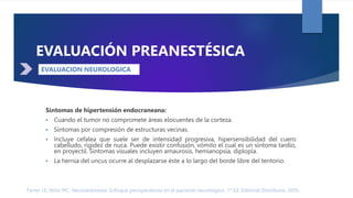 Ferrer LE, Niño MC. Neuroanestesia: Enfoque perioperatorio en el paciente neurológico. 1ª Ed. Editorial Distribuna. 2005.
DÉFICIT NEUROLÓGICO
EVALUACIÓN PREANESTÉSICA
Síntomas de hipertensión endocraneana:
 Cuando el tumor no compromete áreas elocuentes de la corteza.
 Síntomas por compresión de estructuras vecinas.
 Incluye cefalea que suele ser de intensidad progresiva, hipersensibilidad del cuero
cabelludo, rigidez de nuca. Puede existir confusión, vómito el cual es un síntoma tardío,
en proyectil. Síntomas visuales incluyen amaurosis, hemianopsia, diplopía.
 La hernia del uncus ocurre al desplazarse éste a lo largo del borde libre del tentorio.
EVALUACION NEUROLOGICA
 