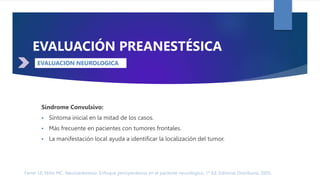 Ferrer LE, Niño MC. Neuroanestesia: Enfoque perioperatorio en el paciente neurológico. 1ª Ed. Editorial Distribuna. 2005.
DÉFICIT NEUROLÓGICO
EVALUACIÓN PREANESTÉSICA
Síndrome Convulsivo:
 Síntoma inicial en la mitad de los casos.
 Más frecuente en pacientes con tumores frontales.
 La manifestación local ayuda a identificar la localización del tumor.
EVALUACION NEUROLOGICA
 