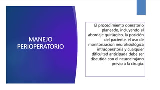 MANEJO
PERIOPERATORIO
El procedimiento operatorio
planeado, incluyendo el
abordaje quirúrgico, la posición
del paciente, el uso de
monitorización neurofisiológica
intraoperatoria y cualquier
dificultad anticipada debe ser
discutida con el neurocirujano
previo a la cirugía.
 