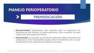 Ferrer LE, Niño MC. Neuroanestesia: Enfoque perioperatorio en el paciente neurológico. 1ª Ed. Editorial Distribuna. 2005.
DÉFICIT NEUROLÓGICO
MANEJO PERIOPERATORIO
 Glucocorticoides: habitualmente estos pacientes están en tratamiento con
dexametasona para disminuir el edema peritumoral. Como excepción, se evitan
cuando exista alta sospecha de linfoma.
 Anticomiciales: los pacientes que toman esta medicación deben continuarla en el
perioperatorio. Estos medicamentos pueden afectar el metabolismo de una gran
variedad de fármacos, especialmente relajantes musculares.
PREMEDICACIÓN
 