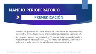 Ferrer LE, Niño MC. Neuroanestesia: Enfoque perioperatorio en el paciente neurológico. 1ª Ed. Editorial Distribuna. 2005.
 Cuando el paciente no tiene déficit de conciencia es recomendable
administrar premedicacion para ansiolisis (benzodiazepinas, agonistas a2).
 Es necesario valorar riesgo-beneficio. Ya que la sedación puede producir
hipoventilación, retención de CO2, vasodilatación cerebral, aumento del
volumen vascular cerebral y mayor hipertensión intracraneana.
MANEJO PERIOPERATORIO
PREMEDICACIÓN
 