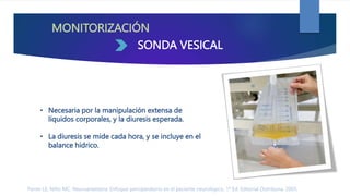 MONITORIZACIÓN
• Necesaria por la manipulación extensa de
líquidos corporales, y la diuresis esperada.
• La diuresis se mide cada hora, y se incluye en el
balance hídrico.
SONDA VESICAL
Ferrer LE, Niño MC. Neuroanestesia: Enfoque perioperatorio en el paciente neurológico. 1ª Ed. Editorial Distribuna. 2005.
 