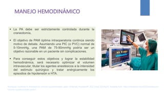 MANEJO HEMODINÁMICO
 La PA debe ser estrictamente controlada durante la
craneotomía,
 El objetivo de PAM óptima intraoperatoria continúa siendo
motivo de debate. Asumiendo una PIC (o PVC) normal de
5-10mmHg, una PAM de 75-90mmHg podría ser un
objetivo razonable en un paciente sin complicaciones.
 Para conseguir estos objetivos y lograr la estabilidad
hemodinámica, será necesario optimizar el volumen
intravascular, titular los agentes anestésicos a la intensidad
del estímulo quirúrgico y tratar enérgicamente los
episodios de hipotensión e HTA.
Rodríguez Contreras R. Anestesia en tumores supratentoriales. parte I [Internet]. AnestesiaR. 2022 [cited 2023Apr2]. Available from: https://anestesiar.org/2022/anestesia-en-
tumores-supratentoriales-parte-i/
 