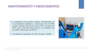 MANTENIMIENTO Y MEDICAMENTOS
 La anestesia con propofol requiere monitorización de
la profundidad anestésica y disminuye más la PAM,
aunque también disminuye más la PIC y aumenta la
PPC, tiene potencial anticonvulsivo, no interfiere con
los PEM y disminuye las NVPO.
 Se prefiere en pacientes con PIC elevada (+ BNM).
Rodríguez Contreras R. Anestesia en tumores supratentoriales. parte I [Internet]. AnestesiaR. 2022 [cited 2023Apr2]. Available from: https://anestesiar.org/2022/anestesia-en-
tumores-supratentoriales-parte-i/
 
