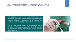 MANTENIMIENTO Y MEDICAMENTOS
 Los opioides, cuando se administran con una
ventilación controlada, tienen efectos mínimos sobre la
fisiología cerebral, a excepción de la morfina que
puede aumentar el FSC por liberación de histamina.
 Por su vida media corta, el remifentanilo es de
elección, combinado con pequeñas dosis de opioides
de acción más larga o residual para control del dolor
postoperatorio
Rodríguez Contreras R. Anestesia en tumores supratentoriales. parte I [Internet]. AnestesiaR. 2022 [cited 2023Apr2]. Available from: https://anestesiar.org/2022/anestesia-en-
tumores-supratentoriales-parte-i/
 
