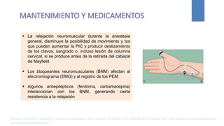 MANTENIMIENTO Y MEDICAMENTOS
 La relajación neuromuscular durante la anestesia
general, disminuye la posibilidad de movimiento y tos
que pueden aumentar la PIC y producir deslizamiento
de los clavos, sangrado o, incluso lesión de columna
cervical, si se produce antes de la retirada del cabezal
de Mayfield.
 Los bloqueantes neuromusculares (BNM) afectan al
electromiograma (EMG) y al registro de los PEM.
 Algunos antiepilépticos (fenitoína, carbamacepina)
interaccionan con los BNM, generando cierta
resistencia a la relajación
Rodríguez Contreras R. Anestesia en tumores supratentoriales. parte I [Internet]. AnestesiaR. 2022 [cited 2023Apr2]. Available from: https://anestesiar.org/2022/anestesia-en-
tumores-supratentoriales-parte-i/
 