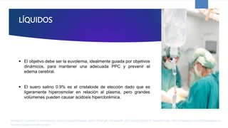 LÍQUIDOS
 El objetivo debe ser la euvolemia, idealmente guiada por objetivos
dinámicos, para mantener una adecuada PPC y prevenir el
edema cerebral.
 El suero salino 0.9% es el cristaloide de elección dado que es
ligeramente hiperosmolar en relación al plasma, pero grandes
volúmenes pueden causar acidosis hiperclorémica.
Rodríguez Contreras R. Anestesia en tumores supratentoriales. parte I [Internet]. AnestesiaR. 2022 [cited 2023Apr2]. Available from: https://anestesiar.org/2022/anestesia-en-
tumores-supratentoriales-parte-i/
 