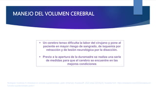 MANEJO DEL VOLUMEN CEREBRAL
 Un cerebro tenso dificulta la labor del cirujano y pone al
paciente en mayor riesgo de sangrado, de isquemia por
retracción y de lesión neurológica por la disección.
 Previo a la apertura de la duramadre se realiza una serie
de medidas para que el cerebro se encuentre en las
mejores condiciones
Rodríguez Contreras R. Anestesia en tumores supratentoriales. parte I [Internet]. AnestesiaR. 2022 [cited 2023Apr2]. Available from: https://anestesiar.org/2022/anestesia-en-
tumores-supratentoriales-parte-i/
 