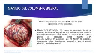 MANEJO DEL VOLUMEN CEREBRAL
 Manitol 20% (0.25-1g/kg IV): causa un incremento inicial del
volumen intravascular seguido de una intensa diuresis osmótica.
Su efecto beneficioso sobre la PIC se observa en 10-15min y
provee un adecuado campo durante 2-3h.
Debería evitarse en pacientes que no toleran la expansión
intravascular inicial (insuficiencia cardiaca) o que no pueden
eliminarlo (insuficiencia renal).
Rodríguez Contreras R. Anestesia en tumores supratentoriales. parte I [Internet]. AnestesiaR. 2022 [cited 2023Apr2]. Available from: https://anestesiar.org/2022/anestesia-en-
tumores-supratentoriales-parte-i/
Osmoterapia: requieren una BHE intacta para
ejercer su efecto osmótico.
 