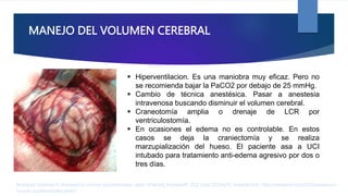 MANEJO DEL VOLUMEN CEREBRAL
 Hiperventilacion. Es una maniobra muy eficaz. Pero no
se recomienda bajar la PaCO2 por debajo de 25 mmHg.
 Cambio de técnica anestésica. Pasar a anestesia
intravenosa buscando disminuir el volumen cerebral.
 Craneotomía amplia o drenaje de LCR por
ventriculostomía.
 En ocasiones el edema no es controlable. En estos
casos se deja la craniectomía y se realiza
marzupialización del hueso. El paciente asa a UCI
intubado para tratamiento anti-edema agresivo por dos o
tres días.
Rodríguez Contreras R. Anestesia en tumores supratentoriales. parte I [Internet]. AnestesiaR. 2022 [cited 2023Apr2]. Available from: https://anestesiar.org/2022/anestesia-en-
tumores-supratentoriales-parte-i/
 