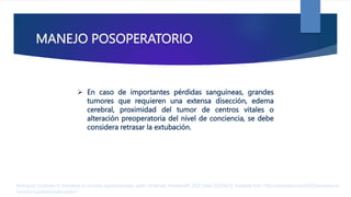 MANEJO POSOPERATORIO
 En caso de importantes pérdidas sanguineas, grandes
tumores que requieren una extensa disección, edema
cerebral, proximidad del tumor de centros vitales o
alteración preoperatoria del nivel de conciencia, se debe
considera retrasar la extubación.
Rodríguez Contreras R. Anestesia en tumores supratentoriales. parte I [Internet]. AnestesiaR. 2022 [cited 2023Apr2]. Available from: https://anestesiar.org/2022/anestesia-en-
tumores-supratentoriales-parte-i/
 