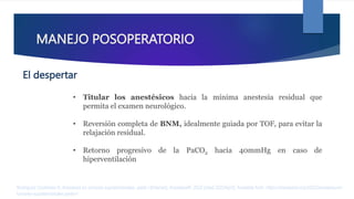 MANEJO POSOPERATORIO
• Titular los anestésicos hacia la mínima anestesia residual que
permita el examen neurológico.
• Reversión completa de BNM, idealmente guiada por TOF, para evitar la
relajación residual.
• Retorno progresivo de la PaCO2 hacia 40mmHg en caso de
hiperventilación
Rodríguez Contreras R. Anestesia en tumores supratentoriales. parte I [Internet]. AnestesiaR. 2022 [cited 2023Apr2]. Available from: https://anestesiar.org/2022/anestesia-en-
tumores-supratentoriales-parte-i/
El despertar
 