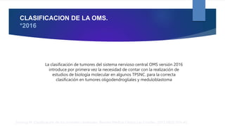 CLASIFICACION DE LA OMS.
*2016
Sinning M. Clasificación de los tumores cerebrales. Revista Médica Clínica Las Condes. 2017;28(3):339–42.
La clasificación de tumores del sistema nervioso central OMS versión 2016
introduce por primera vez la necesidad de contar con la realización de
estudios de biología molecular en algunos TPSNC. para la correcta
clasificación en tumores oligodendrogliales y meduloblastoma
 