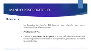 MANEJO POSOPERATORIO
• La lidocaína (1-1.5mg/kg IV) favorece una educción más suave.
Disminuye la tos a la extubación.
• Profilaxis NVPO.
• Limitar el consumo de oxígeno: a través del adecuado control del
dolor y la prevención del temblor postoperatorio, procurando mantener
la normotermia.
Rodríguez Contreras R. Anestesia en tumores supratentoriales. parte I [Internet]. AnestesiaR. 2022 [cited 2023Apr2]. Available from: https://anestesiar.org/2022/anestesia-en-
tumores-supratentoriales-parte-i/
El despertar
 