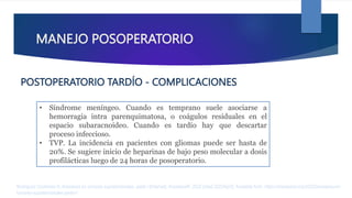 MANEJO POSOPERATORIO
• Síndrome meníngeo. Cuando es temprano suele asociarse a
hemorragia intra parenquimatosa, o coágulos residuales en el
espacio subaracnoideo. Cuando es tardío hay que descartar
proceso infeccioso.
• TVP. La incidencia en pacientes con gliomas puede ser hasta de
20%. Se sugiere inicio de heparinas de bajo peso molecular a dosis
profilácticas luego de 24 horas de posoperatorio.
Rodríguez Contreras R. Anestesia en tumores supratentoriales. parte I [Internet]. AnestesiaR. 2022 [cited 2023Apr2]. Available from: https://anestesiar.org/2022/anestesia-en-
tumores-supratentoriales-parte-i/
POSTOPERATORIO TARDÍO - COMPLICACIONES
 