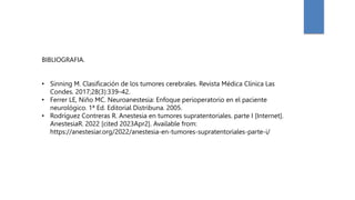 BIBLIOGRAFIA.
• Sinning M. Clasificación de los tumores cerebrales. Revista Médica Clínica Las
Condes. 2017;28(3):339–42.
• Ferrer LE, Niño MC. Neuroanestesia: Enfoque perioperatorio en el paciente
neurológico. 1ª Ed. Editorial Distribuna. 2005.
• Rodríguez Contreras R. Anestesia en tumores supratentoriales. parte I [Internet].
AnestesiaR. 2022 [cited 2023Apr2]. Available from:
https://anestesiar.org/2022/anestesia-en-tumores-supratentoriales-parte-i/
 