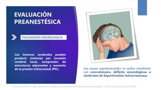 Ferrer LE, Niño MC. Neuroanestesia: Enfoque perioperatorio en el paciente neurológico. 1ª Ed. Editorial Distribuna. 2005.
Los tumores cerebrales pueden
producir síntomas por invasión
cerebral local, compresión de
estructuras adyacentes y aumento
de la presión intracraneal (PIC).
EVALUACIÓN
PREANESTÉSICA
EVALUACION NEUROLOGICA
Las masas supratentoriales se suelen manifestar
con convulsiones, déficits neurológicos o
síndrome de hipertensión intracraneana.
 