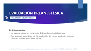 Ferrer LE, Niño MC. Neuroanestesia: Enfoque perioperatorio en el paciente neurológico. 1ª Ed. Editorial Distribuna. 2005.
DÉFICIT NEUROLÓGICO
EVALUACIÓN PREANESTÉSICA
Déficit neurológico:
 Se presenta cuando hay compromiso de áreas elocuentes de la corteza.
 Los síntomas dependerán de la localización del tumor pudiendo presentar
síntomas motores, sensoriales o mixtos.
EVALUACION NEUROLOGICA
 