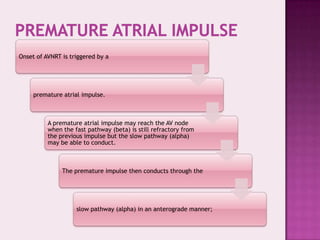 Onset of AVNRT is triggered by a

premature atrial impulse.

A premature atrial impulse may reach the AV node
when the fast pathway (beta) is still refractory from
the previous impulse but the slow pathway (alpha)
may be able to conduct.

The premature impulse then conducts through the

slow pathway (alpha) in an anterograde manner;

 