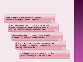 ;the (beta) pathway continues to recover
because of its longer refractory period.
After the impulse conducts in an anterograde
manner through the slow (alpha) pathway, it
may find the fast (beta) pathway recovered;
the impulse then conducts in a retrograde
manner via the fast (beta) pathway.
If the slow pathway (alpha) has repolarized
by the time the impulse completes the
retrograde conduction,
the impulse can then reenter the slow
(alpha) pathway and initiate AVNRT

 