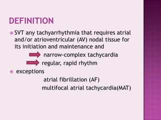  SVT

any tachyarrhythmia that requires atrial
and/or atrioventricular (AV) nodal tissue for
its initiation and maintenance and
narrow-complex tachycardia
regular, rapid rhythm
 exceptions
atrial fibrillation (AF)
multifocal atrial tachycardia(MAT)

 