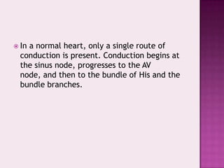  In

a normal heart, only a single route of
conduction is present. Conduction begins at
the sinus node, progresses to the AV
node, and then to the bundle of His and the
bundle branches.

 