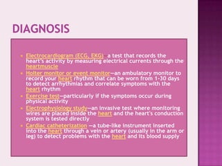 








Electrocardiogram (ECG, EKG)—a test that records the
heart’s activity by measuring electrical currents through the
heartmuscle
Holter monitor or event monitor—an ambulatory monitor to
record your heart rhythm that can be worn from 1-30 days
to detect arrhythmias and correlate symptoms with the
heart rhythm
Exercise test—particularly if the symptoms occur during
physical activity
Electrophysiology study—an invasive test where monitoring
wires are placed inside the heart and the heart's conduction
system is tested directly
Cardiac catheterization —a tube-like instrument inserted
into the heart through a vein or artery (usually in the arm or
leg) to detect problems with the heart and its blood supply

 