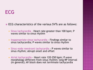 

ECG characteristics of the various SVTs are as follows:


Sinus tachycardia - Heart rate greater than 100 bpm; P
waves similar to sinus rhythm



Inappropriate sinus tachycardia - Findings similar to
sinus tachycardia; P waves similar to sinus rhythm



Sinus node reentrant tachycardia - P waves similar to
sinus rhythm; abrupt onset and offset



Atrial tachycardia - Heart rate 120-250 bpm; P-wave
morphology different from sinus rhythm; long RP interval
(in general); AV block does not terminate tachycardia

 