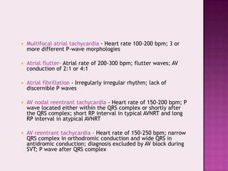 

Multifocal atrial tachycardia - Heart rate 100-200 bpm; 3 or
more different P-wave morphologies



Atrial flutter- Atrial rate of 200-300 bpm; flutter waves; AV
conduction of 2:1 or 4:1



Atrial fibrillation - Irregularly irregular rhythm; lack of
discernible P waves



AV nodal reentrant tachycardia - Heart rate of 150-200 bpm; P
wave located either within the QRS complex or shortly after
the QRS complex; short RP interval in typical AVNRT and long
RP interval in atypical AVNRT



AV reentrant tachycardia - Heart rate of 150-250 bpm; narrow
QRS complex in orthodromic conduction and wide QRS in
antidromic conduction; diagnosis excluded by AV block during
SVT; P wave after QRS complex

 