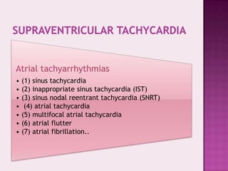 Atrial tachyarrhythmias
• (1) sinus tachycardia
• (2) inappropriate sinus tachycardia (IST)
• (3) sinus nodal reentrant tachycardia (SNRT)
• (4) atrial tachycardia
• (5) multifocal atrial tachycardia
• (6) atrial flutter
• (7) atrial fibrillation..

 