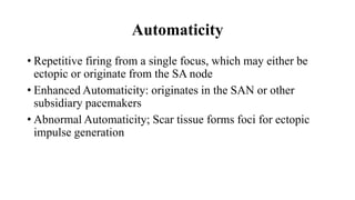 Automaticity
• Repetitive firing from a single focus, which may either be
ectopic or originate from the SA node
• Enhanced Automaticity: originates in the SAN or other
subsidiary pacemakers
• Abnormal Automaticity; Scar tissue forms foci for ectopic
impulse generation
 