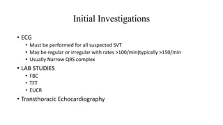 Initial Investigations
• ECG
• Must be performed for all suspected SVT
• May be regular or irregular with rates >100/min(typically >150/min
• Usually Narrow QRS complex
• LAB STUDIES
• FBC
• TFT
• EUCR
• Transthoracic Echocardiography
 