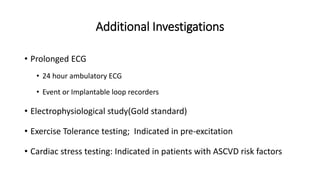 Additional Investigations
• Prolonged ECG
• 24 hour ambulatory ECG
• Event or Implantable loop recorders
• Electrophysiological study(Gold standard)
• Exercise Tolerance testing; Indicated in pre-excitation
• Cardiac stress testing: Indicated in patients with ASCVD risk factors
 