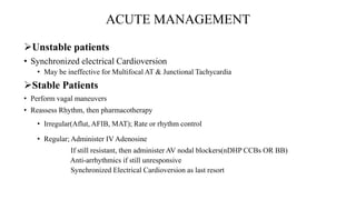 ACUTE MANAGEMENT
Unstable patients
• Synchronized electrical Cardioversion
• May be ineffective for Multifocal AT & Junctional Tachycardia
Stable Patients
• Perform vagal maneuvers
• Reassess Rhythm, then pharmacotherapy
• Irregular(Aflut, AFIB, MAT); Rate or rhythm control
• Regular; Administer IV Adenosine
If still resistant, then administer AV nodal blockers(nDHP CCBs OR BB)
Anti-arrhythmics if still unresponsive
Synchronized Electrical Cardioversion as last resort
 