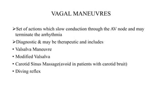 VAGAL MANEUVRES
Set of actions which slow conduction through the AV node and may
terminate the arrhythmia
Diagnostic & may be therapeutic and includes
• Valsalva Maneuvre
• Modified Valsalva
• Carotid Sinus Massage(avoid in patients with carotid bruit)
• Diving reflex
 